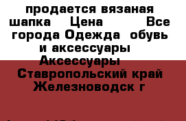 продается вязаная шапка  › Цена ­ 600 - Все города Одежда, обувь и аксессуары » Аксессуары   . Ставропольский край,Железноводск г.